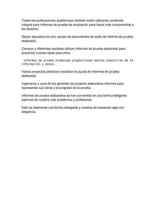 Todas las publicaciones académicas también están utilizando contenido
integral para informes de prueba de ampliación para hacer más comprensible a
los lectores.
Sector educativo es otro campo de documentos de estilo de informe de prueba
elaborado.
Campos y diferentes sectores utilizan informes de prueba elaborado para
presentar nuevas ideas para otros.
Informes de prueba elaborado proporcionan máxima exposición de la
información y datos.

Varios proyectos prácticos necesitan la ayuda de informes de prueba
elaborada.
Ingenieros y usos de los gerentes de proyecto elaborativa informes para
representar sus obras y el progreso de la prueba.
Informes de prueba elaborativa se han convertido en una forma inteligente
esencial de nuestra vida académica y profesional.
Esto es realmente una forma inteligente y creativa de presentar algo con
elegancia.

 