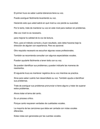 El primer truco es saber cuánta tolerancia tiene su voz.
Puede averiguar fácilmente levantando su voz.
Haciendo esto que usted sabrá en qué nivel su voz pierde su suavidad.
Por lo tanto, trate de mantener su voz en este nivel para realizar sin problemas.
Alta voz nivel no es necesario.
para mejorar la calidad de la voz de lectura.
Pero, para el método correcto y buen resultado, esto debe hacerse bajo la
dirección de alguien con experiencia. Pero es opcional.
Otro requisito necesario es escuchar algunas voces profesionales.
También se recomienda consultar con algunos especialistas vocales.
Pueden ayudarle fácilmente a tener éxito con su voz.
Se pueden identificar sus problemas y pueden indicarle las maneras de
resolverlos.
El siguiente truco es mantener registros de su voz mientras se practica.
Sirve para saber cuánto han desarrollado su voz. También ayuda a identificar
sus problemas.
Trate de averiguar sus problemas pronunciar si tiene alguno y tratar de superar
estos problemas.
Ahora tratar el tema del canto.
Es un proceso crítico.
Porque canto requieren verdades de cualidades vocales.
La mayoría de las canciones que deba ser cantada con notas vocales
diferentes.
Estas notas son generadas por las cuerdas vocales.

 