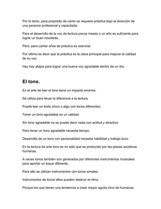 Por lo tanto, para propósito de canto se requiere práctica bajo la dirección de
una persona profesional y capacitada.
Para el desarrollo de la voz de lectura pocos meses o un año es suficiente para
lograr un buen resultado.
Pero, para cantar años de práctica es esencial.
Por último es decir que la práctica es la clave principal para mejorar la calidad
de su voz.
Hay hay atajos para lograr una buena voz agradable dentro de un día.

El tono.
En el arte de leer el tono tiene un impacto enorme.
Se utiliza para llevar la diferencia a la lectura.
Puede leer un texto único o algo con tonos diferentes.
Tener un tono agradable es un calidad.
Sin tono agradable no se puede decir nada con actitud y atractivo.
Pero tener un tono agradable necesita tiempo.
Desarrollo de un tono con personalidad necesita habilidad y trabajo duro.
En la lectura de arte tono es no sólo que es producido por las piezas acústicas
humanas.
A veces tonos también son generados por diferentes instrumentos musicales
para aportar un toque diferente.
Para ello se utilizan instrumentos con tonos simples.
Instrumentos de tonos altos pueden destruir el ritmo.
Porque los que tienen una tendencia a crear mayor agudo tono de humanos.

 