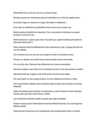 Desarrollo de un tono de voz es un proceso largo.
Muchas cosas son necesarias para ser atendidos con el fin de realizar bien.
En primer lugar se requiere un lugar silenciado o habitación.
Una sala con alfombra es preferible evitar el eco de su propia voz.
Buena postura también es necesaria. Con una postura incómoda no puede
producir un tono de voz.
Debe tenerse en cuenta para crear el sonido que usted necesita para sentir la
vibración dentro de TI.
Esta vibración tiene la habilidad de crear resonancia y dar un toque de tono de
voz de calidad.
Los hombres con una voz de tono superior tienen un beneficio extra.
Porque, un agudo voz puede hacer buenas bajas tonos resonantes.
Es un punto más. Siempre trae diferencia con buenos resultados.
Para las mujeres y las niñas no es necesario forzar la voz para producir sonido.
Generalmente las mujeres y las niñas tienen mucho tonos bajos.
Por esta razón su voz puede producir un tono diferente hombres o niños.
Por lo que deben trabajar para encontrar estos puntos para producir el sonido
deseado.
Debe recordarse para producir voz expresiva y clara incluso en tonos de baja
escala para que todo suena claro y fuerte.
Las emociones también pueden ayudar para este propósito.
Puede crearse poner intensidad emocional artificial durante una vocal algunos
efectos extras.
Este proceso funciona con la combinación de procedimiento físico y mental.

 