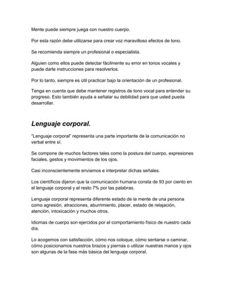 Mente puede siempre juega con nuestro cuerpo.
Por esta razón debe utilizarse para crear voz maravilloso efectos de tono.
Se recomienda siempre un profesional o especialista.
Alguien como ellos puede detectar fácilmente su error en tonos vocales y
puede darle instrucciones para resolverlos.
Por lo tanto, siempre es útil practicar bajo la orientación de un profesional.
Tenga en cuenta que debe mantener registros de tono vocal para entender su
progreso. Esto también ayuda a señalar su debilidad para que usted pueda
desarrollar.

Lenguaje corporal.
“Lenguaje corporal” representa una parte importante de la comunicación no
verbal entre sí.
Se compone de muchos factores tales como la postura del cuerpo, expresiones
faciales, gestos y movimientos de los ojos.
Casi inconscientemente enviamos e interpretar dichas señales.
Los científicos dijeron que la comunicación humana consta de 93 por ciento en
el lenguaje corporal y el resto 7% por las palabras.
Lenguaje corporal representa diferente estado de la mente de una persona
como agresión, atracciones, aburrimiento, placer, estado de relajación,
atención, intoxicación y muchos otros.
Idiomas de cuerpo son ejercidos por el comportamiento físico de nuestro cada
día.
Lo acogemos con satisfacción, cómo nos coloque, cómo sentarse o caminar,
cómo posicionamos nuestros brazos y piernas o utilizar nuestras manos y ojos
son algunas de la fase más básica del lenguaje corporal.

 