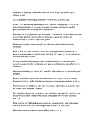 Aprender el lenguaje corporal es diferente de la lengua ya que incluye la
cultura social.
Así, la expresión del lenguaje corporal varía de una cultura a otra.
Como cultura diferente apoyo significado diferente del lenguaje corporal, las
diferencias culturales a veces en lenguaje apropiado del cuerpo pueden
provocar malestar o malentendidos demasiado.
Hay algunos lenguajes comunes de cuerpo como las manos temblores que son
universales, pero la mayor parte del lenguaje corporal es mostrar las
diferencias en el contexto regional o global.
Una sonrisa puede mostrar vergüenza o la apología en algunos países
asiáticos.
Pero puede no sabia sonreír a un extraño cuyo pie accidentalmente dio un
paso a o sonriendo a un maestro que es infeliz con usted en la mayoría de las
culturas de habla español.
Incluso se puede conseguir un error con consecuencias potencialmente
desastrosas asintiendo con la cabeza o que sacude la cabeza significa “no” o
viceversa.
Hablantes de la lengua misma aún no están adaptados con el mismo lenguaje
corporal.
Pueblo australiano, británico o estadounidense no puede utilizar el mismo
lenguaje corporal y debe adaptarse si desean comunicarse con éxito entre sí.
Generalmente los británicos son más reservados y formal en la cultura y esto
se refleja en su lenguaje corporal.
Los estadounidenses se consideran más abiertos y extrovertido, mientras que
los australianos son vistos como casual y relajados en el uso de lenguaje
corporal.
Para mejorar las habilidades comunicativas, comprensión y uso de lenguaje
corporal a actitudes culturales o regionales pueden ser muy útiles.
Hay diferentes maneras de mejorar el lenguaje corporal.

 