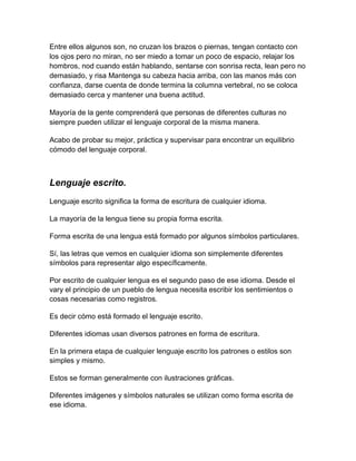 Entre ellos algunos son, no cruzan los brazos o piernas, tengan contacto con
los ojos pero no miran, no ser miedo a tomar un poco de espacio, relajar los
hombros, nod cuando están hablando, sentarse con sonrisa recta, lean pero no
demasiado, y risa Mantenga su cabeza hacia arriba, con las manos más con
confianza, darse cuenta de donde termina la columna vertebral, no se coloca
demasiado cerca y mantener una buena actitud.
Mayoría de la gente comprenderá que personas de diferentes culturas no
siempre pueden utilizar el lenguaje corporal de la misma manera.
Acabo de probar su mejor, práctica y supervisar para encontrar un equilibrio
cómodo del lenguaje corporal.

Lenguaje escrito.
Lenguaje escrito significa la forma de escritura de cualquier idioma.
La mayoría de la lengua tiene su propia forma escrita.
Forma escrita de una lengua está formado por algunos símbolos particulares.
Sí, las letras que vemos en cualquier idioma son simplemente diferentes
símbolos para representar algo específicamente.
Por escrito de cualquier lengua es el segundo paso de ese idioma. Desde el
vary el principio de un pueblo de lengua necesita escribir los sentimientos o
cosas necesarias como registros.
Es decir cómo está formado el lenguaje escrito.
Diferentes idiomas usan diversos patrones en forma de escritura.
En la primera etapa de cualquier lenguaje escrito los patrones o estilos son
simples y mismo.
Estos se forman generalmente con ilustraciones gráficas.
Diferentes imágenes y símbolos naturales se utilizan como forma escrita de
ese idioma.

 