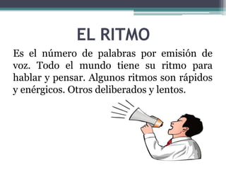 EL RITMO 
Es el número de palabras por emisión de 
voz. Todo el mundo tiene su ritmo para 
hablar y pensar. Algunos ritmos son rápidos 
y enérgicos. Otros deliberados y lentos. 
 