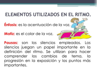ELEMENTOS UTILIZADOS EN EL RITMO. 
Énfasis: es la acentuación de la voz. 
Matiz: es el color de la voz. 
Pausas: son los silencios empleados. Los 
silencios juegan un papel importante en la 
definición del ritmo. Se utilizan para hacer 
comprender los cambios de tema, la 
progresión en la exposición y los puntos más 
importantes. 
 