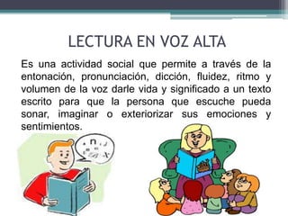 LECTURA EN VOZ ALTA 
Es una actividad social que permite a través de la 
entonación, pronunciación, dicción, fluidez, ritmo y 
volumen de la voz darle vida y significado a un texto 
escrito para que la persona que escuche pueda 
sonar, imaginar o exteriorizar sus emociones y 
sentimientos. 
 