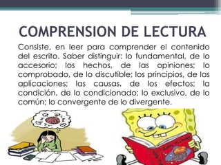 COMPRENSION DE LECTURA 
Consiste, en leer para comprender el contenido 
del escrito. Saber distinguir: lo fundamental, de lo 
accesorio; los hechos, de las opiniones; lo 
comprobado, de lo discutible; los principios, de las 
aplicaciones; las causas, de los efectos; la 
condición, de lo condicionado; lo exclusivo, de lo 
común; lo convergente de lo divergente. 
 