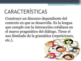 CARACTERÍSTICAS 
Construye un discurso dependiente del 
contexto en que se desarrolla. Es la lengua 
que cumple con la interacción cotidiana en 
el marco pragmático del diálogo. Tiene el 
uso ilimitado de la gramática (repeticiones, 
etc.). 
 