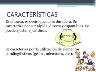 CARACTERÍSTICAS 
Es efímera, es decir, que no es duradera. Se 
caracteriza por ser rápida, directa y espontánea. Se 
puede ajustar y justificar. 
Se caracteriza por la utilización de elementos 
paralingüísticos (gestos, ademanes, etc.). 
 