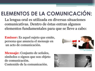 ELEMENTOS DE LA COMUNICACIÓN: 
La lengua oral es utilizada en diversas situaciones 
comunicativas. Dentro de éstas entran algunos 
elementos fundamentales para que se lleve a cabo: 
Emisor: Es aquel sujeto que emite, 
persona que anuncia el mensaje en 
un acto de comunicación. 
Mensaje: Conjunto de señales, 
símbolos o signos que son objeto 
de comunicación. 
Contenido de la comunicación. 
 