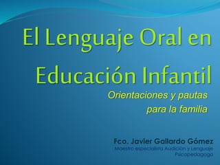 El Lenguaje Oral en
Educación InfantilOrientaciones y pautas
para la familia
Fco. Javier Gallardo Gómez
Maestro especialista Audición y Lenguaje
Psicopedagogo
 