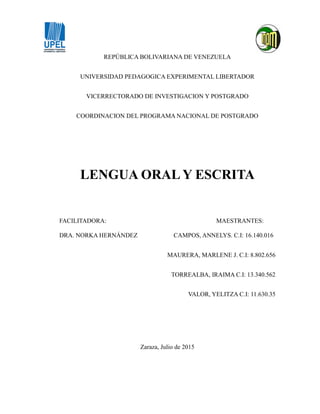 REPÚBLICA BOLIVARIANA DE VENEZUELA
UNIVERSIDAD PEDAGOGICA EXPERIMENTAL LIBERTADOR
VICERRECTORADO DE INVESTIGACION Y POSTGRADO
COORDINACION DEL PROGRAMA NACIONAL DE POSTGRADO
LENGUA ORAL Y ESCRITA
FACILITADORA: MAESTRANTES:
DRA. NORKA HERNÁNDEZ CAMPOS, ANNELYS. C.I: 16.140.016
MAURERA, MARLENE J. C.I: 8.802.656
TORREALBA, IRAIMA C.I: 13.340.562
VALOR, YELITZA C.I: 11.630.35
Zaraza, Julio de 2015
 