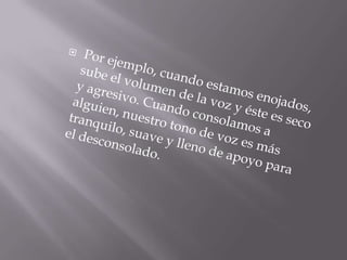 Por ejemplo, cuando estamos enojados, sube el volumen de la voz y éste es seco y agresivo. Cuando consolamos a alguien, nuestro tono de voz es más tranquilo, suave y lleno de apoyo para el desconsolado.