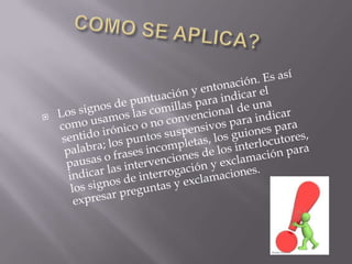 COMO SE APLICA?Los signos de puntuación y entonación. Es así como usamos las comillas para indicar el sentido irónico o no convencional de una palabra; los puntos suspensivos para indicar pausas o frases incompletas, los guiones para indicar las intervenciones de los interlocutores, los signos de interrogación y exclamación para expresar preguntas y exclamaciones. 
