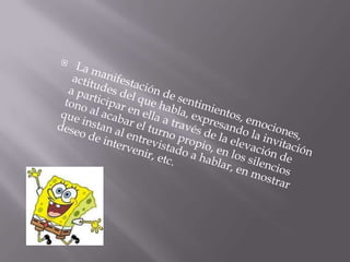 La manifestación de sentimientos, emociones, actitudes del que habla, expresando la invitación a participar en ella a través de la elevación de tono al acabar el turno propio, en los silencios que instan al entrevistado a hablar, en mostrar deseo de intervenir, etc. 