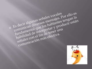 Es decir algunas señales vocales comunican diversos mensajes. Por ello es fundamental que los hablantes tengan la habilidad de interpretar y producir están señales con el fin de tener una comunicación más efectiva.