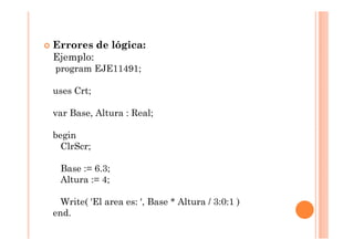 Errores de lógica:
Ejemplo:
program EJE11491;

uses Crt;

var Base, Altura : Real;

begin
  ClrScr;

 Base := 6.3;
 Altura := 4;

  Write( 'El area es: ', Base * Altura / 3:0:1 )
end.
 