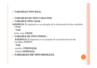 VARIABLES TIPO REAL.


 VARIABLES DE TIPO CARACTER:
 VARIABLE TIPO CHAR :
EJEMPLO: El siguiente es un ejemplo de la declaración de dos variables
 CHAR.
  VAR
 letra, resp :CHAR;
 VARIABLE DE TIPO STRING :
 EJEMPLO: El siguiente es un ejemplo de la declaración de dos
 variables STRING.
  VAR
  nombre :STRING[10];
  ciudad :STRING[7];
 VARIABLES DE TIPO BOOLEAN.
 