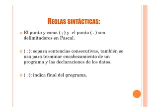 REGLAS SINTÁCTICAS:
El punto y coma ( ; ) y el punto ( . ) son
delimitadores en Pascal.

( ; ): separa sentencias consecutivas, también se
usa para terminar encabezamiento de un
programa y las declaraciones de los datos.

( . ): indica final del programa.
 