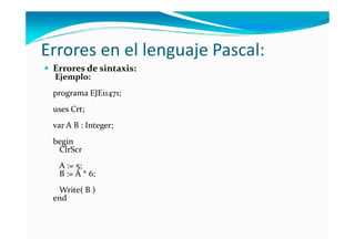 Errores en el lenguaje Pascal:
 Errores de sintaxis:
 Ejemplo:
 programa EJE11471;
 uses Crt;
 var A B : Integer;
 begin
  ClrScr
  A := 5;
  B := A * 6;
  Write( B )
 end
 