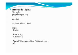 Errores de lógica:
Ejemplo:
program EJE11491;

uses Crt;

var Base, Altura : Real;

begin
 ClrScr;

 Base := 6.3;
 Altura := 4;

 Write( 'El area es: ', Base * Altura / 3:0:1 )
end.
 
