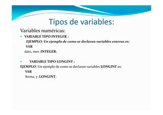 Tipos de variables:
Variables numéricas:
  VARIABLE TIPO INTEGER :
   EJEMPLO: Un ejemplo de como se declaran variables enteras es:
   VAR
  dato, mes :INTEGER;

      VARIABLE TIPO LONGINT :
EJEMPLO: Un ejemplo de como se declaran variables LONGINT es:
   VAR
   ferma, y :LONGINT;
 