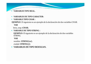 VARIABLES TIPO REAL.

  VARIABLES DE TIPO CARACTER:
  VARIABLE TIPO CHAR :
EJEMPLO: El siguiente es un ejemplo de la declaración de dos variables CHAR.
  VAR
 letra, resp :CHAR;
  VARIABLE DE TIPO STRING :
  EJEMPLO: El siguiente es un ejemplo de la declaración de dos variables
  STRING.
  VAR
  nombre :STRING[10];
  ciudad :STRING[7];
  VARIABLES DE TIPO BOOLEAN.
 