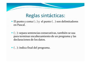 Reglas sintácticas:
El punto y coma ( ; ) y el punto ( . ) son delimitadores
en Pascal.

( ; ): separa sentencias consecutivas, también se usa
para terminar encabezamiento de un programa y las
declaraciones de los datos.

( . ): indica final del programa.
 