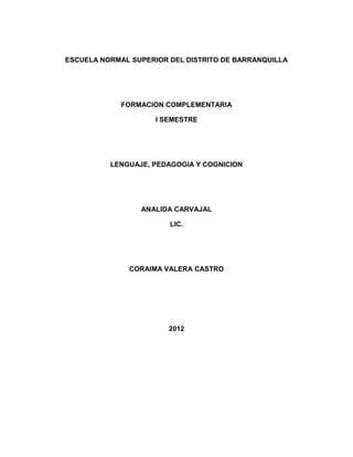 ESCUELA NORMAL SUPERIOR DEL DISTRITO DE BARRANQUILLA




             FORMACION COMPLEMENTARIA

                     I SEMESTRE




          LENGUAJE, PEDAGOGIA Y COGNICION




                 ANALIDA CARVAJAL

                        LIC.




              CORAIMA VALERA CASTRO




                        2012
 