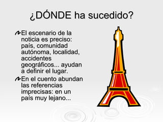 ¿DÓNDE ha sucedido? El escenario de la noticia es preciso: país, comunidad autónoma, localidad, accidentes geográficos... ayudan a definir el lugar. E n el cuento abundan las referencias imprecisas: en un país muy lejano... 