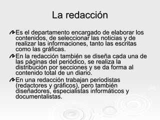 La redacción Es el departamento encargado de elaborar los contenidos, de seleccionar las noticias y de realizar las informaciones, tanto las escritas como las gráficas. En la redacción también se diseña cada una de las páginas del periódico, se realiza la distribución por secciones y se da forma al contenido total de un diario. En una redacción trabajan periodistas (redactores y gráficos), pero también diseñadores, especialistas informáticos y documentalistas.   