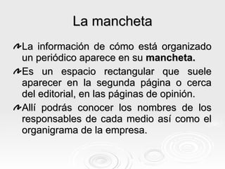 La mancheta La información de cómo está organizado un periódico aparece en su  mancheta. Es un espacio rectangular que suele aparecer en la segunda página o cerca del editorial, en las páginas de opinión. Allí podrás conocer los nombres de los responsables de cada medio así como el organigrama de la empresa. 