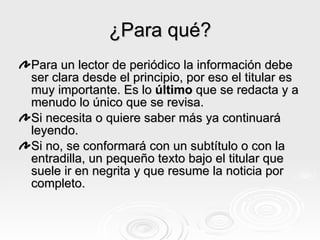 ¿Para qué? Para un lector de periódico la información debe ser clara desde el principio, por eso el titular es muy importante. Es lo  último  que se redacta y a menudo lo único que se revisa. Si necesita o quiere saber más ya continuará leyendo. Si no, se conformará con un subtítulo o con la entradilla, un pequeño texto bajo el titular que suele ir en negrita y que resume la noticia por completo. 