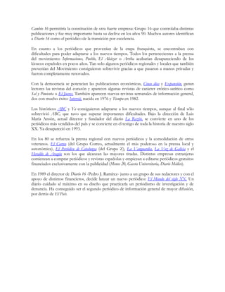 Cambio 16 permitiría la constitución de otra fuerte empresa: Grupo 16 que controlaba distintas
publicaciones y fue muy importante hasta su declive en los años 90. Muchos autores identifican
a Diario 16 como el periódico de la transición por excelencia.

En cuanto a los periódicos que provenían de la etapa franquista, se encontraban con
dificultades para poder adaptarse a los nuevos tiempos. Todos los pertenecientes a la prensa
del movimiento: Informaciones, Pueblo, El Alcázar o Arriba acabarían desapareciendo de los
kioscos españoles en pocos años. Tan solo algunos periódicos regionales y locales que también
provenían del Movimiento consiguieron sobrevivir gracias a que pasaron a manos privadas y
fueron completamente renovados.

Con la democracia se potencian las publicaciones económicas, Cinco días y Expansión, ganan
lectores las revistas del corazón y aparecen algunas revistas de carácter erótico-satírico como
Sal y Pimienta o El Jueves. También aparecen nuevas revistas semanales de información general,
dos con mucho éxito: Interviú, nacida en 1976 y Tiempo en 1982.

Los históricos ABC y Ya consiguieron adaptarse a los nuevos tiempos, aunque al final sólo
sobrevivió ABC, que tuvo que superar importantes dificultades. Bajo la dirección de Luis
María Ansón, actual director y fundador del diario La Razón, se convierte en uno de los
periódicos más vendidos del país y se convierte en el testigo de toda la historia de nuestro siglo
XX. Ya desapareció en 1993.

En los 80 se refuerza la prensa regional con nuevos periódicos y la consolidación de otros
veteranos. El Correo (del Grupo Correo, actualmente el más poderoso en la prensa local y
autonómica), El Periódico de Catalunya (del Grupo Z), La Vanguardia, La Voz de Galicia y el
Heraldo de Aragón son los que alcanzan las mayores tiradas. Distintas empresas extranjeras
comienzan a comprar periódicos y revistas españolas y empiezan a editarse periódicos gratuitos
financiados exclusivamente con la publicidad (Menos 20, Gaceta Universitaria, Diario Médico).

En 1989 el director de Diario 16 -Pedro J. Ramírez- junto a un grupo de sus redactores y con el
apoyo de distintos financieros, decide lanzar un nuevo periódico: El Mundo del siglo XX. Un
diario cuidado al máximo en su diseño que practicaría un periodismo de investigación y de
denuncia. Ha conseguido ser el segundo periódico de información general de mayor difusión,
por detrás de El País.
 