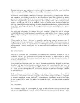 Es un artículo en el que se plasma el resultado de las investigaciones hechas por el periodista
sobre un tema de actualidad. Así pues, su finalidad es informativa.

El punto de partida de todo reportaje son los hechos que constituyen o constituyeron noticia y
que mantienen aún interés. Sobre ellos, el periodista intenta reunir datos, conocer las causas,
presentar antecedentes, analizar las consecuencias, contraponer puntos de vista diversos y
diferentes interpretaciones, conocer las opiniones de los protagonistas o de los testigos de los
hechos... y todo ello con el fin de ahondar cuanto sea posible en el problema objeto del
reportaje para presentarlo en todas sus vertientes. Esta exhaustividad en el tratamiento de los
temas hace que el reportaje precise de un espacio mucho mayor que cualquier otro género
periodístico.

Los datos que componen el reportaje deben ser tratados y presentados con la máxima
objetividad, de modo que el destinatario pueda formarse una opinión cierta sobre ese tema. La
falta de objetividad supone transmitir una visión parcial, deformada o equivocada de los
hechos.

Al ser muchas las fuentes y diversos los materiales que hay que tratar, el reportero corre el
riesgo de transmitir desorganización e incoherencia a su relato. Es por ello conveniente que la
organización del trabajo se haga de modo cuidadoso para que tenga unidad y congruencia
argumentativa. Un buen medio para ello es buscar un hilo conductor que hilvane todo el
artículo.

La entrevista

Uno de los elementos más característicos del reportaje es la entrevista, mediante la cual el
periodista solicita a otra persona su versión sobre los hechos o su opinión sobre el asunto
objeto del reportaje. Los datos que el entrevistado aporta en este tipo de entrevista reciben el
nombre de declaraciones.

Con frecuencia el reportaje tiene por objeto al propio entrevistado, del cual se pretende
descubrir, más que sus opiniones, su modo de ser, de vivir o de actuar. En tales casos la
entrevista se denomina entrevista de personalidad y suele convertirse en el ingrediente principal
y, a veces, exclusivo del reportaje. En ocasiones la entrevista de personalidad adopta la forma
de test psicológico.

Suele combinarse con la descripción del personaje y del ambiente en que se desarrolló la
entrevista y con comentarios acerca de aquellas circunstancias que pueden aclarar o completar
el mensaje: entonación, gestos, reacciones... Habitualmente, la entrevista escrita va precedida
de una introducción en la que el periodista presenta al personaje e introduce sus circunstancias
personales.

La columna

Los principales medios de comunicación de masas no sólo informan, sino que tienen además
una enorme capacidad para formar la opinión del público en temas de interés general y guiar
 