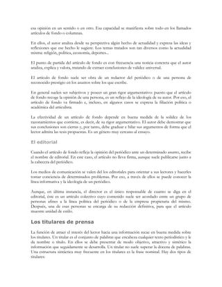 esa opinión en un sentido o en otro. Esa capacidad se manifiesta sobre todo en los llamados
artículos de fondo o columnas.

En ellos, el autor analiza desde su perspectiva algún hecho de actualidad y expresa las ideas y
reflexiones que ese hecho le sugiere. Los temas tratados son tan diversos como la actualidad
misma: religión, política, economía, deportes...

El punto de partida del artículo de fondo es con frecuencia una noticia concreta que el autor
analiza, explica y valora, tratando de extraer conclusiones de validez universal.

El artículo de fondo suele ser obra de un redactor del periódico o de una persona de
reconocido prestigio en los asuntos sobre los que escribe.

En general suelen ser subjetivos y poseer un gran rigor argumentativo: puesto que el artículo
de fondo recoge la opinión de una persona, es un reflejo de la ideología de su autor. Por eso, el
artículo de fondo va firmado e, incluso, en algunos casos se expresa la filiación política o
académica del articulista.

La efectividad de un artículo de fondo depende en buena medida de la solidez de los
razonamientos que contiene, es decir, de su rigor argumentativo. El autor debe demostrar que
sus conclusiones son ciertas y, por tanto, debe graduar e hilar sus argumentos de forma que el
lector admita las tesis propuestas. Es un género muy cercano al ensayo.

El editorial

Cuando el artículo de fondo refleja la opinión del periódico ante un determinado asunto, recibe
el nombre de editorial. En este caso, el artículo no lleva firma, aunque suele publicarse junto a
la cabecera del periódico.

Los medios de comunicación se valen del los editoriales para orientar a sus lectores y hacerles
tomar conciencia de determinados problemas. Por eso, a través de ellos se puede conocer la
línea informativa y la ideología de un periódico.

Aunque, en última instancia, el director es el único responsable de cuanto se diga en el
editorial, éste es un artículo colectivo cuyo contenido suele ser acordado entre un grupo de
personas afines a la línea política del periódico o de la empresa propietaria del mismo.
Después, una de esas personas se encarga de su redacción definitiva, para que el artículo
muestre unidad de estilo.

Los titulares de prensa

La función de atraer el interés del lector hacia una información recae en buena medida sobre
los titulares. Un titular es el conjunto de palabras que encabeza cualquier texto periodístico y le
da nombre o título. En ellos se debe presentar de modo objetivo, atractivo y sintético la
información que seguidamente se desarrolla. Un titular no suele superar la docena de palabras.
Una estructura sintáctica muy frecuente en los titulares es la frase nominal. Hay dos tipos de
titulares:
 