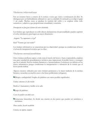 Titulares informativos

Son un resumen breve y conciso de la noticia o texto que viene a continuación de ellos. Se
distinguen por ser habitualmente afirmativos y por su claridad (El entrenador ya no dirige el equipo
> fue cesado). Muchas veces se produce la omisión del verbo y se emplean sobre todo
sustantivos y adjetivos, que proporcionan rotundidad y concisión.

Preocupación en Jerez por el futuro del sector vitivinícola.

Los titulares que reproducen en estilo directo declaraciones de personalidades pueden suprimir
el verbo introductor, para lograr un mayor dinamismo:

Aragonés: "Lo importante es el gol"

Raúl: "Tenemos que estar unidos"

Los titulares informativos se caracterizan por su objetividad y porque no condicionan al lector
a la hora de interpretar la noticia que va a leer.

Titulares sensacionalistas

Otros titulares prefieren captar a toda costa el interés del lector y hasta sorprenderlo; emplean
una gran variedad de procedimientos retóricos para impresionar al posible lector y conseguir
que lea el artículo. Son los titulares llamativos o sensacionalistas. Constituyen un defecto en los
textos informativos porque condicionan la interpretación o valoración de la noticia que el
lector pueda realizar.

Algunos recursos utilizados por estos titulares pertenecen a la mejor tradición de la retórica
literaria y recuerdan en muchos casos a las frases publicitarias (eslóganes).

  Dilogía o ambigüedad. Empleo de palabras con varios posibles significados.

Endesa: soluciones de alta tensión

Botella al Ayuntamiento y botellón en las calles

  Juego de palabras.

Cascos los prefiere con doble casco

  Estructuras bimembres. Se divide una oración en dos partes que pueden ser antitéticas o
  sinónimas.

Pleno catalán, desastre madrileño

Censura, no; injuria, tampoco
 
