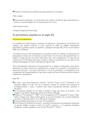 Paradoja. Combinación de palabras que aparentemente se contradicen.

Niños y yonquis

  Frases hechas modificadas. Una frase hecha muy común o el título de alguna obra literaria se
  renuevan al sustituir alguno de sus elementos por otro nuevo.

Aquí hay gasto encerrado

El ingenioso hidalgo don Mariano Rajoy

El periodismo español en el siglo XX

En proceso de elaboración

La estabilidad de la Restauración contribuyó al nacimiento y desarrollo de los periódicos de
empresa, que también sufrieron la crisis nacional de 1898. La obligada regeneración
periodística se produjo gracias a la aparición, a principios del siglo XX, de tres nuevos diarios:
ABC, Sol y El Debate.

Al estallar la Guerra Civil, el periodismo se convirtió en arma de combate, en instrumento de
propaganda al servicio de los intereses de cada bando. Con la victoria del general Franco se
impuso un largo periodo de control informativo, que varió notablemente a lo largo de casi
cuarenta años de dictadura. Dos leyes de prensa marcan el periodismo de esta época: la de
Gabriel Arias Salgado de 1938 y la de Manuel Fraga de 1966.

Tras el protagonismo alcanzado en la consecución de un régimen de libertades, entre ellas la
informativa, la prensa afrontó una redefinición de su papel en la sociedad y en la política. La
democracia dio paso a un nuevo panorama en el que el periodismo es protagonista de la
configuración de la agenda política, lo que trajo consigo una lucha de fuerzas entre las distintas
empresas de comunicación.

Siglo XX :

  1er tercio : gran altura intelectual y literaria : "El Sol", "Crisol y Luz", "El Liberal" y "La
  Libertad" publican en cada uno de sus números artículos de escritores que comentan la
  actualidad política y social, o escriben sobre temas estrictamente literarios, científicos o
  filosóficos.
  En las primeras décadas de este siglo se produce el auge del ensayo en la prensa : con
  nombres como D'Ors, Madariaga, Gómez de la Serna y Maragall.
  Publicar en "El Imparcial" o "ABC" era la consagración. En "El Imparcial" lo hacen Valle-
  Inclán y Ortega. Este último escribe además en la revista "España", de su propia fundación,
  así como en "El Espectador" y en la "Revista de Occidente"
  Unamuno publicó gran parte de su obra en los periódicos.
  Tras la Guerra Civil aparece la censura y se produce un retroceso en la producción intelectual
  en general, debido en parte al exilio de muchos escritores y a la represión franquista.
  Falangistas y católicos publican en las revistas "Escorial" y "Arbor".
 