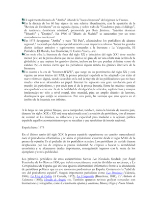 El suplemento literario de "Arriba" difunde la "nueva literatura" del régimen de Franco.
  En la década de los 60 hay signos de una relativa liberalización, con la aparición de la
  "Revista de Occidente" en su segunda época, y sobre todo de "Cuadernos para el diálogo",
  de tendencia demócrata cristiana", promovida por Ruiz Jiménez. También destacan
  "Triunfo" y "Destino". En 1966 el "Diario de Madrid" se caracterizó por un tono
  marcadamente intelectual.
  En 1975 desaparece "Arriba" y nace "El País", afianzándose los periódicos de alcance
  regional / nacional que dedican especial atención a sus respectiva culturas. Todos los grandes
  diarios dedican artículos y suplementos semanales a la literatura : La Vanguardia, El
  Periódico, El Mundo, Las Provincias, El Correo Vasco,...etc.
  Con todo ello, la literatura de fines del siglo XX y principios del siglo XXI tiene mucho
  menor peso en la prensa diaria que en sus inicios; no pasa de ser una oferta más dentro de la
  globalidad a que aspiran los grandes diarios, incluso en los que pueden definirse como de
  calidad. No es menos cierto que los periódicos siguen siendo los grandes altavoces de la
  literatura.
  En cuanto a la era de "Internet-WWW", que surge en las postrimerías del siglo XX y está
  vigente en estos inicios del XXI, la prensa principal española se ha adaptado con éxito al
  nuevo formato digital, siendo accesible en la red la mayoría de las publicaciones que no hace
  mucho sólo eran alcanzables en papel. Internet ha supuesto una gran revolución para el
  mundo del periodismo, y por ende para el de la prensa literaria. Entre las muchas ventajas
  nos quedamos con una : la de la facilidad de divulgación de artículos, suplementos y ensayos
  intelectuales no sólo a nivel estatal, sino mundial, para un amplio abanico de lectores,
  dondequiera que est@s se encuentren. Por otra parte, las ventajas que esto aporta en el
  ámbito de la docencia son infinitas.


A lo largo de este primer bloque, vas a comprobar, también, cómo la historia de nuestro país,
durante los siglos XIX y XX está muy relacionada con la creación de periódicos, con el intento
de control de los mismos, su influencia y su capacidad para trasladar a la opinión pública
española aquellos acontecimientos que se sucedían y que resultaban de interés nacional.

España hasta 1975

En el último tercio del siglo XIX la prensa española experimenta un cambio trascendental:
nace el periodismo informativo y se acaba el predominio existente desde el siglo XVIII de la
prensa de opinión. Es el preludio de los periódicos actuales. Los periódicos de partido fueron
desplazados por los de empresa o prensa industrial. Se empezó a buscar la rentabilidad
económica y se alcanzaron tiradas importantes, consiguiendo ingresos con la venta de los
ejemplares y con la publicidad.

Los primeros periódicos de estas características fueron Las Novedades, fundado por Ángel
Fernández de los Ríos en 1850, que incluía esencialmente noticias divididas en secciones, y La
Correspondencia de España que era una apuesta abiertamente informativa frente a la abundancia
de periódicos políticos que en ese momento predominan en España. Comenzaba la "edad de
oro del periodismo español". Surgen importantes periódicos como Las Provincias (Valencia,
1866), La Voz de Galicia (A Coruña, 1872), La Vanguardia (Barcelona, 1881), El Adelanto de
Salamanca (1883); Heraldo de Aragón, etc. También aparecen revistas gráficas semanales con
ilustraciones y fotografías, como La Ilustración española y americana, Blanco y Negro y Nuevo Mundo.
 