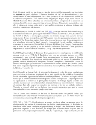 En la década de los 80 hay que destacar a los dos únicos periódicos españoles que imprimían
en rotativa con papel continuo: El Imparcial, fundado en 1867 por Eduardo Gasset, y que
alcanzó tiradas de 140.000 ejemplares, y El Liberal, que nació en 1879 fruto de una escisión en
la redacción del primero. Este último estaba dirigido por Miguel Moya, tenía edición en
Madrid, Barcelona, Bilbao y Sevilla y una orientación política a la izquierda de su antecesor. La
rotativa abarató los costes y permitió bajar el precio de venta del periódico aumentándose con
ello el número de ventas totales por lo que también comienzan a utilizarse titulares más
atractivos para captar a más lectores.

En 1890 aparece el Heraldo de Madrid y en 1905 ABC, que surge como un diario novedoso por
la abundante información gráfica y por el moderno formato. En 1906 El Liberal, El Imparcial y
El Heraldo de Madrid se asocian para aumentar su dominio, aunque son acusados por sus
competidores de trust monopolista, y en 1917 nace un periódico que causaría sensación por su
calidad: El Sol. Tenía doce páginas (frente a las ocho de la mayor parte de sus competidores)
con abundante información local, cultural e internacional, incluía también suplementos
semanales. Su promotor fue Nicolás María de Urgoiti. El filósofo José Ortega y Gasset escribía
casi a diario en sus páginas y era su auténtica referencia intelectual. Otros periódicos
importantes de esos años fueron: El Debate, La Voz, La Libertad e Informaciones.

En 1923 llegó la dictadura de Primo de Rivera, gran retroceso para la prensa al establecer la
censura previa y, en 1931, la II República, bien vista en principio (excepto por ABC,
monárquico) y muy criticada después. Surge una dura prensa opositora tanto a la derecha
como a la izquierda. Son tiempos de movilización política y, de nuevo, de periódicos de
partido: carlistas, monárquicos, integristas, fascistas, anarquistas y comunistas. Todos de
limitada difusión pero que acentuaban la inestabilidad del sistema político. En Cataluña y en el
País Vasco surge una importante prensa nacionalista: Euskadi (Bilbao), El Día de San Sebastián,
L`Opinió, L` Humanitat, etc.

En 1936 estalló la Guerra Civil y la información desapareció en las dos zonas combatientes
para convertirse en descarada propaganda. En la zona republicana, los periódicos de derechas
fueron confiscados y puestos al servicio del bando republicano. Del mismo modo procedió el
bando que se había sublevado contra la República con los de izquierdas. La Iglesia puso toda
su organización al servicio de la propaganda franquista y la Falange llegaría a contar con
distintas publicaciones. Lo fundamental era levantar el ánimo de los combatientes e intimidar
al enemigo. Para ello surgen los periódicos de campaña y los de las unidades militares.
También se procuró influir en los distintos corresponsales extranjeros para que la prensa
internacional apoyase a uno u otro bando en cuestión.

Tras la Guerra Civil vinieron los 40 años de dictadura militar del general Franco que
mantendría como una obsesión constante el control de la prensa y de los demás medios de
comunicación, aunque se pueden distinguir dos períodos:

1939-1966 y 1966-1975. En el primero, la censura previa se aplica con extremo rigor. Se
eliminan todos los medios de comunicación que habían estado vinculados a la República, se
introducen en los textos consignas propagandísticas y se designa a los directores de todos los
periódicos. La prensa se hace monótona, sin margen para la mínima crítica. Hay tres tipos de
periódicos: los de propiedad privada (como ABC, La Vanguardia, La Voz de Galicia, etc.), los de
 