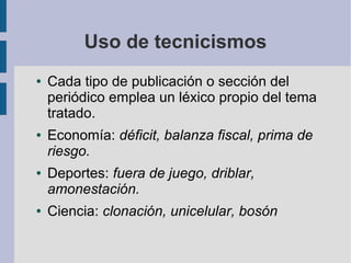 Uso de tecnicismos
● Cada tipo de publicación o sección del
periódico emplea un léxico propio del tema
tratado.
● Economía: déficit, balanza fiscal, prima de
riesgo.
● Deportes: fuera de juego, driblar,
amonestación.
● Ciencia: clonación, unicelular, bosón
 