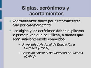 Siglas, acrónimos y
acortamientos
● Acortamientos: narco por narcotraficante;
cine por cinematografía.
● Las siglas y los acrónimos deben explicarse
la primera vez que se utilizan, a menos que
sean suficientemente conocidos:
– Universidad Nacional de Educación a
Distancia (UNED)
– Comisión Nacional del Mercado de Valores
(CNMV)
 