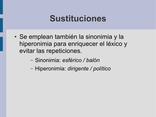 Sustituciones
● Se emplean también la sinonimia y la
hiperonimia para enriquecer el léxico y
evitar las repeticiones.
– Sinonimia: esférico / balón
– Hiperonimia: dirigente / político
 