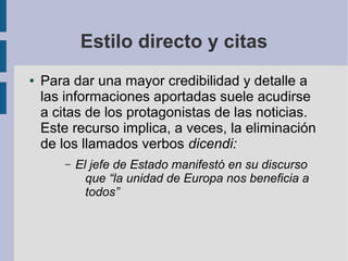 Estilo directo y citas
● Para dar una mayor credibilidad y detalle a
las informaciones aportadas suele acudirse
a citas de los protagonistas de las noticias.
Este recurso implica, a veces, la eliminación
de los llamados verbos dicendi:
– El jefe de Estado manifestó en su discurso
que “la unidad de Europa nos beneficia a
todos”
 