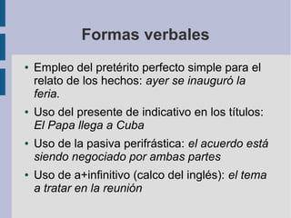 Formas verbales
● Empleo del pretérito perfecto simple para el
relato de los hechos: ayer se inauguró la
feria.
● Uso del presente de indicativo en los títulos:
El Papa llega a Cuba
● Uso de la pasiva perifrástica: el acuerdo está
siendo negociado por ambas partes
● Uso de a+infinitivo (calco del inglés): el tema
a tratar en la reunión
 