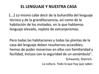 EL LENGUAJE Y NUESTRA CASA (...)  Lo mismo cabe decir de la buhardilla del lenguaje técnico y de la grandilocuencia, así como de la habitación de los invitados, en la que hablamos lenguaje elevado, repleto de extranjerismos.  Pero todas las habitaciones y todas las plantas de la casa del lenguaje deben resultarnos accesibles; hemos de poder movernos en ellas con familiaridad y facilidad, incluso con la seguridad de un sonámbulo”.  Schwanitz, Dietrich.  La cultura. Todo lo que hay que saber. 