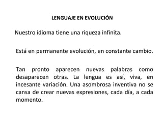 LENGUAJE EN EVOLUCIÓN Nuestro idioma tiene una riqueza infinita. Está en permanente evolución, en constante cambio.  Tan pronto aparecen nuevas palabras como desaparecen otras. La lengua es así, viva, en incesante variación. Una asombrosa inventiva no se cansa de crear nuevas expresiones, cada día, a cada momento. 