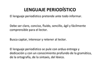 LENGUAJE PERIODÍSTICO El lenguaje periodístico pretende ante todo informar.  Debe ser claro, conciso, fluido, sencillo, ágil y fácilmente comprensible para el lector.  Busca captar, interesar y retener al lector.  El lenguaje periodístico se pule con ardua entrega y dedicación y con un conocimiento profundo de la gramática, de la ortografía, de la sintaxis, del léxico. 