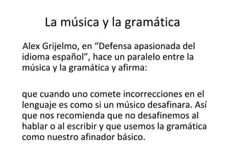 La música y la gramática Alex Grijelmo, en “Defensa apasionada del idioma español”, hace un paralelo entre la música y la gramática y afirma: que cuando uno comete incorrecciones en el lenguaje es como si un músico desafinara. Así que nos recomienda que no desafinemos al hablar o al escribir y que usemos la gramática como nuestro afinador básico. 