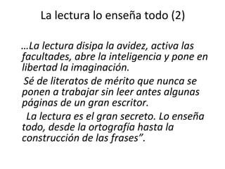 La lectura lo enseña todo (2) … La lectura disipa la avidez, activa las facultades, abre la inteligencia y pone en libertad la imaginación.  Sé de literatos de mérito que nunca se ponen a trabajar sin leer antes algunas páginas de un gran escritor. La lectura es el gran secreto. Lo enseña todo, desde la ortografía hasta la construcción de las frases”. 